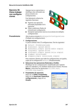 Manual de formación SolidWorks 2006


Ejercicio 39:           Agregue nuevas operaciones y
Cómo trabajar           modifique otras utilizando una
con configura-          pieza existente con
ciones                  configuraciones.
                        Este laboratorio refuerza las
                        siguientes funciones:
                           Suprimir una operación
                           utilizando propiedades de la
                           operación.
                           Editar condiciones finales de
                           extrusión por configuración.
                           Incorporar operaciones nuevas en un entorno de múltiples
                           configuraciones.
Procedimiento           Abra la pieza existente Working with Configurations
                        (Trabajar con configuraciones).
                    1   Configuraciones.
                        La pieza contiene siete (7) configuraciones. Son las siguientes:
                           Default (Predeterminada)
                           doublewall (pared doble)
                           doublewall.simple (pared doble simple)
                           singlewall (pared única)
                           singlewall.simple (pared única simple)
                           stepped (escalonada)
                           stepped.simple (escalonada simple)
                        Para comenzar, diremos que todas las configuraciones son iguales,
                        copias de la configuración Default (Predeterminada).
                    2   Seleccionar las operaciones Redondeo y Chaflán.
                        Modifique las tres configuraciones simplificadas para suprimir
                        todos los redondeos y los chaflanes dentro de las mismas. Presione
                        Mayús y seleccione las operaciones fill060.vert,
                        fill060.tb y cham025.
                    3   Propiedades de operación.
                        Haga clic en Editar, Propiedades.
                        Haga clic en Suprimida, Especificar
                        configuraciones y haga clic en
                        Aceptar.




Ejercicio 39                                                                               297
 