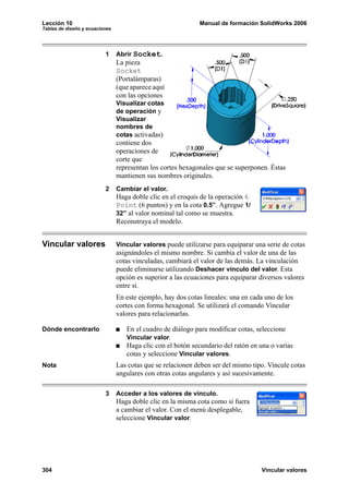 Lección 10                                                   Manual de formación SolidWorks 2006
Tablas de diseño y ecuaciones




                          1     Abrir Socket.
                                La pieza
                                Socket
                                (Portalámparas)
                                (que aparece aquí
                                con las opciones
                                Visualizar cotas
                                de operación y
                                Visualizar
                                nombres de
                                cotas activadas)
                                contiene dos
                                operaciones de
                                corte que
                                representan los cortes hexagonales que se superponen. Éstas
                                mantienen sus nombres originales.
                          2     Cambiar el valor.
                                Haga doble clic en el croquis de la operación 6
                                Point (6 puntos) y en la cota 0.5”. Agregue 1/
                                32” al valor nominal tal como se muestra.
                                Reconstruya el modelo.


Vincular valores                Vincular valores puede utilizarse para equiparar una serie de cotas
                                asignándoles el mismo nombre. Si cambia el valor de una de las
                                cotas vinculadas, cambiará el valor de las demás. La vinculación
                                puede eliminarse utilizando Deshacer vínculo del valor. Esta
                                opción es superior a las ecuaciones para equiparar diversos valores
                                entre sí.
                                En este ejemplo, hay dos cotas lineales: una en cada uno de los
                                cortes con forma hexagonal. Se utilizará el comando Vincular
                                valores para relacionarlas.

Dónde encontrarlo                  En el cuadro de diálogo para modificar cotas, seleccione
                                   Vincular valor.
                                   Haga clic con el botón secundario del ratón en una o varias
                                   cotas y seleccione Vincular valores.
Nota                            Las cotas que se relacionen deben ser del mismo tipo. Vincule cotas
                                angulares con otras cotas angulares y así sucesivamente.

                          3     Acceder a los valores de vínculo.
                                Haga doble clic en la misma cota como si fuera
                                a cambiar el valor. Con el menú desplegable,
                                seleccione Vincular valor.




304                                                                                Vincular valores
 