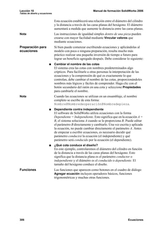 Lección 10                                                    Manual de formación SolidWorks 2006
Tablas de diseño y ecuaciones


                                Esta ecuación establecerá una relación entre el diámetro del cilindro
                                y la distancia a través de las caras planas del hexágono. El diámetro
                                aumentará a medida que aumente la distancia entre las caras planas.
Nota                            Las instrucciones de igualdad simples dentro de una pieza pueden
                                crearse con mayor facilidad mediante Vincular valores que
                                mediante ecuaciones.
Preparación para                Si bien puede comenzar escribiendo ecuaciones y aplicándolas al
ecuaciones                      modelo con poca o ninguna preparación, resulta mucho más
                                práctico realizar una pequeña inversión de tiempo a futuro para
                                lograr un beneficio agregado después. Debe considerar lo siguiente:
                                Cambiar el nombre de las cotas
                                El sistema crea las cotas con nombres predeterminados algo
                                crípticos. Para facilitarle a otras personas la interpretación de las
                                ecuaciones y la comprensión de qué es exactamente lo que
                                controlan, debe cambiar el nombre de las cotas, proporcionándoles
                                nombres más lógicos y fáciles de comprender. Haga clic con el
                                botón secundario del ratón en una cota y seleccione Propiedades
                                para cambiarle el nombre.
Nota                            Cuando las ecuaciones se utilizan en un ensamblaje, el nombre
                                completo se escribe de esta forma:
                                Nombre@Nombredeoperación@Nombredepieza.
                                Dependiente contra independiente
                                El software de SolidWorks utiliza ecuaciones con la forma
                                Dependiente = Independiente. Esto significa que en la ecuación A =
                                B, el sistema soluciona A cuando se le proporciona B. Puede editar
                                el parámetro B directamente y cambiarlo. Una vez escrita y aplicada
                                la ecuación, no puede cambiar directamente el parámetro A. Antes
                                de empezar a escribir ecuaciones, es necesario decidir qué
                                parámetro conducirá la ecuación (el independiente) y qué
                                parámetro será conducido por la ecuación (el dependiente).
                                ¿Qué cota conduce el diseño?
                                En este ejemplo, controlaremos el diámetro del cilindro en función
                                de la distancia a través de las caras planas del hexágono. Esto
                                significa que la distancia plana es el parámetro conductor o
                                independiente y el diámetro es el conducido o dependiente. El
                                tamaño del hexágono conduce el diseño.
Funciones                       Las funciones que aparecen como botones en el cuadro de diálogo
                                Agregar ecuación incluyen operadores básicos, funciones
                                trigonométricas y muchas otras funciones.




306                                                                                       Ecuaciones
 