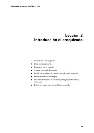 Manual de formación SolidWorks 2006




                                             Lección 2
                            Introducción al croquizado




                        Al finalizar esta lección, podrá:
                           Crear una pieza nueva.
                           Insertar un nuevo croquis.
                           Agregar geometría de croquis.
                           Establecer relaciones de croquis entre piezas de geometría.
                           Entender el estado del croquis.
                           Utilizar herramientas de croquizar para agregar chaflanes y
                           redondeos.
                           Extruir el croquis para convertirlo en un sólido.




                                                                                         19
 