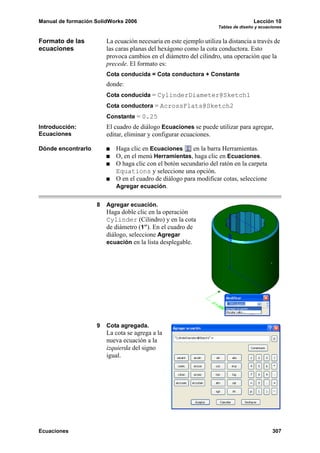 Manual de formación SolidWorks 2006                                                  Lección 10
                                                                     Tablas de diseño y ecuaciones


Formato de las          La ecuación necesaria en este ejemplo utiliza la distancia a través de
ecuaciones              las caras planas del hexágono como la cota conductora. Esto
                        provoca cambios en el diámetro del cilindro, una operación que la
                        precede. El formato es:
                        Cota conducida = Cota conductora + Constante
                        donde:
                        Cota conducida = CylinderDiameter@Sketch1
                        Cota conductora = AcrossFlats@Sketch2
                        Constante = 0.25
Introducción:           El cuadro de diálogo Ecuaciones se puede utilizar para agregar,
Ecuaciones              editar, eliminar y configurar ecuaciones.

Dónde encontrarlo          Haga clic en Ecuaciones      en la barra Herramientas.
                           O, en el menú Herramientas, haga clic en Ecuaciones.
                           O haga clic con el botón secundario del ratón en la carpeta
                           Equations y seleccione una opción.
                           O en el cuadro de diálogo para modificar cotas, seleccione
                           Agregar ecuación.


                    8   Agregar ecuación.
                        Haga doble clic en la operación
                        Cylinder (Cilindro) y en la cota
                        de diámetro (1”). En el cuadro de
                        diálogo, seleccione Agregar
                        ecuación en la lista desplegable.




                    9   Cota agregada.
                        La cota se agrega a la
                        nueva ecuación a la
                        izquierda del signo
                        igual.




Ecuaciones                                                                                   307
 