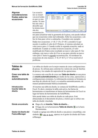 Manual de formación SolidWorks 2006                                                 Lección 10
                                                                    Tablas de diseño y ecuaciones


Algunas                 Las ecuacio-
consideraciones         nes se resuel-
finales sobre las       ven en el orden
ecuaciones              en que se enu-
                        meran. Si cam-
                        bia una cota y
                        descubre que
                        la misma nece-
                        sita dos
                        reconstruccio-
                        nes para actualizar toda la geometría de la pieza, esto puede indicar
                        que sus ecuaciones están mal ordenadas. Edite las ecuaciones y uti-
                        lice la lista para volver a ordenarlas. Considere este ejemplo:
                        Dadas tres ecuaciones: A=B, C=D y D=B/2, considere lo que
                        sucede si cambia el valor de B. Primero, el sistema calculará un
                        valor nuevo para A. Cuando evalúe la segunda ecuación, nada se
                        modificará. Cuando se evalúe la tercera ecuación, el valor
                        modificado de B dará como resultado un nuevo valor para D. Sin
                        embargo, este nuevo valor de D no se usa para calcular un nuevo
                        valor para C hasta la segunda reconstrucción. Al reordenar las
                        ecuaciones de esta manera: A=B, D=B/2 y C=D se resolverá el
                        problema.


Tablas de               Las tablas de diseño son la mejor manera de crear configuraciones
diseño                  de piezas. Se utilizan para controlar los valores de cota de familias
                        de piezas y los estados de supresión de las operaciones.
Crear una tabla de      La manera más sencilla de crear una Tabla de diseño en una pieza
diseño                  es crearla automáticamente por medio de las cotas, operaciones y
automáticamente         configuraciones existentes. La información existente se formatea en
                        una hoja de cálculo de Excel y se actualiza automáticamente, de
                        manera predeterminada bidireccionalmente.
Introducción:           Al insertar una tabla de diseño, la ventana de SolidWorks cambia a
Insertar tabla de       Excel. Es decir, mientras la tabla está activa, las barras de
diseño                  herramientas se transforman en barras de herramientas de Excel en
                        lugar de barras de herramientas de SolidWorks.
                        Sólo puede haber una tabla de diseño en cada pieza. Está
                        almacenada en el documento de pieza, a menos que se utilice una
                        tabla de diseño vinculada.
Dónde encontrarlo          Haga clic en Insertar, Tabla de diseño....
                           O haga clic en la herramienta Tabla de diseño        en la barra
                           Herramientas.
Gestor de diseño del    Cuando se agrega una tabla de diseño a una pieza o ensamblaje, este
FeatureManager          símbolo                    aparece en el gestor de diseño del Featu-
                        reManager.




Tablas de diseño                                                                            309
 