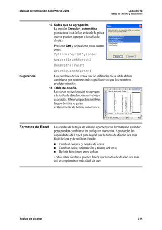 Manual de formación SolidWorks 2006                                                 Lección 10
                                                                    Tablas de diseño y ecuaciones




                    13 Cotas que se agregarán.
                       La opción Creación automática
                        genera una lista de las cotas de la pieza
                        que se pueden agregar a la tabla de
                        diseño.
                        Presione Ctrl y seleccione estas cuatro
                        cotas:
                        CylinderDepth@Cylinder
                        AcrossFlats@Sketch2
                        HexDepth@6 Point
                        DriveSquare@Sketch4
Sugerencia              Los nombres de las cotas que se utilizarán en la tabla deben
                        cambiarse por nombres más significativos que los nombres
                        predeterminados.
                    14 Tabla de diseño.
                        Las cotas seleccionadas se agregan
                        a la tabla de diseño con sus valores
                        asociados. Observe que los nombres
                        largos de cota se giran
                        verticalmente de forma automática.




Formatos de Excel       Las celdas de la hoja de cálculo aparecen con formateado estándar
                        pero pueden cambiarse en cualquier momento. Aproveche las
                        capacidades de Excel para lograr que la tabla de diseño sea más
                        fácil de leer y de utilizar. Puede:
                            Cambiar colores y bordes de celda
                            Cambiar color, orientación y fuente del texto
                            Definir funciones entre celdas
                        Todos estos cambios pueden hacer que la tabla de diseño sea más
                        útil o simplemente más fácil de leer.




Tablas de diseño                                                                            311
 