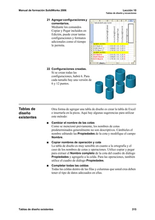 Manual de formación SolidWorks 2006                                                 Lección 10
                                                                    Tablas de diseño y ecuaciones


                     21 Agregar configuraciones y
                        comentarios.
                         Mediante los comandos
                         Copiar y Pegar incluidos en
                         Edición, puede crear tantas
                         configuraciones y formatos
                         adicionales como el tiempo
                         le permita.




                     22 Configuraciones creadas.
                         Si se crean todas las
                         configuraciones, habrá 6. Para
                         cada tamaño hay una versión de
                         6 y 12 puntos.




Tablas de                Otra forma de agregar una tabla de diseño es crear la tabla de Excel
diseño                   e insertarla en la pieza. Aquí hay algunas sugerencias para utilizar
existentes               este método:

                         Cambiar el nombre de las cotas
                         Como se mencionó previamente, los nombres de cotas
                         predeterminados generalmente no son descriptivos. Cámbieles el
                         nombre editando las Propiedades de la cota y modifique el campo
                         Nombre.
                         Copiar nombres de operación y cota
                         La tabla de diseño es muy sensible en cuanto a la ortografía y el
                         caso de los nombres de cotas y operaciones. Utilice copiar y pegar
                         para extraer el Nombre completo de la cota del cuadro de diálogo
                         Propiedades y agregarlo a la celda. Para las operaciones, también
                         utilice el cuadro de diálogo Propiedades.
                         Completar todas las celdas
                         Todas las celdas dentro de las filas y columnas que usted crea deben
                         tener el tipo de datos adecuados en ellas.




Tablas de diseño existentes                                                                 315
 