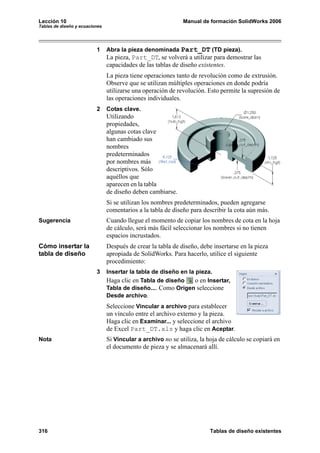 Lección 10                                                    Manual de formación SolidWorks 2006
Tablas de diseño y ecuaciones




                          1     Abra la pieza denominada Part_DT (TD pieza).
                                La pieza, Part_DT, se volverá a utilizar para demostrar las
                                capacidades de las tablas de diseño existentes.
                                La pieza tiene operaciones tanto de revolución como de extrusión.
                                Observe que se utilizan múltiples operaciones en donde podría
                                utilizarse una operación de revolución. Esto permite la supresión de
                                las operaciones individuales.
                          2     Cotas clave.
                                Utilizando
                                propiedades,
                                algunas cotas clave
                                han cambiado sus
                                nombres
                                predeterminados
                                por nombres más
                                descriptivos. Sólo
                                aquéllos que
                                aparecen en la tabla
                                de diseño deben cambiarse.
                                Si se utilizan los nombres predeterminados, pueden agregarse
                                comentarios a la tabla de diseño para describir la cota aún más.
Sugerencia                      Cuando llegue el momento de copiar los nombres de cota en la hoja
                                de cálculo, será más fácil seleccionar los nombres si no tienen
                                espacios incrustados.
Cómo insertar la                Después de crear la tabla de diseño, debe insertarse en la pieza
tabla de diseño                 apropiada de SolidWorks. Para hacerlo, utilice el siguiente
                                procedimiento:
                          3     Insertar la tabla de diseño en la pieza.
                                Haga clic en Tabla de diseño      o en Insertar,
                                Tabla de diseño.... Como Origen seleccione
                                Desde archivo.
                                Seleccione Vincular a archivo para establecer
                                un vínculo entre el archivo externo y la pieza.
                                Haga clic en Examinar... y seleccione el archivo
                                de Excel Part_DT.xls y haga clic en Aceptar.
Nota                            Si Vincular a archivo no se utiliza, la hoja de cálculo se copiará en
                                el documento de pieza y se almacenará allí.




316                                                                      Tablas de diseño existentes
 
