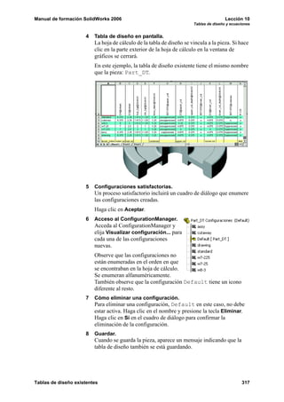 Manual de formación SolidWorks 2006                                                   Lección 10
                                                                      Tablas de diseño y ecuaciones


                     4   Tabla de diseño en pantalla.
                         La hoja de cálculo de la tabla de diseño se vincula a la pieza. Si hace
                         clic en la parte exterior de la hoja de cálculo en la ventana de
                         gráficos se cerrará.
                         En este ejemplo, la tabla de diseño existente tiene el mismo nombre
                         que la pieza: Part_DT.




                     5   Configuraciones satisfactorias.
                         Un proceso satisfactorio incluirá un cuadro de diálogo que enumere
                         las configuraciones creadas.
                         Haga clic en Aceptar.
                     6   Acceso al ConfigurationManager.
                         Acceda al ConfigurationManager y
                         elija Visualizar configuración... para
                         cada una de las configuraciones
                         nuevas.
                         Observe que las configuraciones no
                         están enumeradas en el orden en que
                         se encontraban en la hoja de cálculo.
                         Se enumeran alfanuméricamente.
                         También observe que la configuración Default tiene un icono
                         diferente al resto.
                     7   Cómo eliminar una configuración.
                         Para eliminar una configuración, Default en este caso, no debe
                         estar activa. Haga clic en el nombre y presione la tecla Eliminar.
                         Haga clic en Sí en el cuadro de diálogo para confirmar la
                         eliminación de la configuración.
                     8   Guardar.
                         Cuando se guarda la pieza, aparece un mensaje indicando que la
                         tabla de diseño también se está guardando.




Tablas de diseño existentes                                                                   317
 