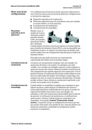 Manual de formación SolidWorks 2006                                                  Lección 10
                                                                     Tablas de diseño y ecuaciones


Otros usos de las        Las configuraciones de las piezas tienen numerosas aplicaciones y
configuraciones          usos. Entre los motivos de la creación de diferentes configuraciones
                         se incluyen los siguientes:
                              Requisitos específicos de la aplicación.
                              Diferentes especificaciones de un producto como, por ejemplo,
                              la versión militar y civil de una pieza.
                              Consideraciones de rendimiento.
                              Consideraciones de ensamblaje.
Requisitos               Muchas veces, el
específicos de la        modelo de la pieza
aplicación               finalizada contiene
                         pequeños detalles
                         como, por ejemplo,
                         operaciones Redon-
                         deo y Redondo.
                         Cuando prepare una pieza como la que aparece en la parte derecha
                         para el análisis de elementos finitos (FEA), sería recomendable que
                         simplificara la pieza. Al suprimir las operaciones de detalles inne-
                         cesarios podrá crear una configuración específica para el análisis de
                         elementos finitos.
                         Otra aplicación que podría necesitar una representación
                         especializada del modelo sería el prototipo rápido.
Consideraciones de       Las piezas con una geometría compleja como, por ejemplo, las
rendimiento              operaciones de barrer y de recubrir, los redondeos con radio
                         variable y los vaciados con múltiples espesores, tienen tendencia a
                         agotar los recursos del sistema. Debería considerar la definición de
                         una configuración que suprima alguna de estas operaciones. Esto le
                         permitirá mejorar el rendimiento del sistema cuando trabaje en otras
                         áreas no relacionadas del modelo. Sin embargo, cuando haga esto,
                         asegúrese de tener en cuenta las relaciones de padre/hijo. No puede
                         acceder, utilizar o hacer referencia a operaciones suprimidas y, por
                         lo tanto, no le pueden servir de padres.
Consideraciones de       Cuando trabaje en ensamblajes complejos que contengan un gran
ensamblaje               número de piezas, podrá mejorar el rendimiento del sistema si
                         utiliza representaciones simplificadas de esas piezas. Considere la
                         supresión de detalles innecesarios como, por ejemplo, los
                         redondeos, y deje sólo la geometría imprescindible para la relación
                         de posición, la verificación de interferencias y la definición de
                         ajuste exacto y función. Cuando agrega un componente a un
                         ensamblaje, el navegador Insertar, Componente, Desde
                         archivo... le permite escoger la configuración de la pieza que hay
                         que mostrar. Para poder sacar partido de esto, tiene que planear con
                         antelación, definiendo y guardando la configuración cuando
                         construya el componente.




Tablas de diseño existentes                                                                  319
 