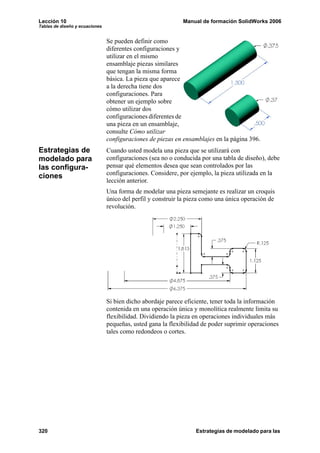 Lección 10                                                   Manual de formación SolidWorks 2006
Tablas de diseño y ecuaciones


                                Se pueden definir como
                                diferentes configuraciones y
                                utilizar en el mismo
                                ensamblaje piezas similares
                                que tengan la misma forma
                                básica. La pieza que aparece
                                a la derecha tiene dos
                                configuraciones. Para
                                obtener un ejemplo sobre
                                cómo utilizar dos
                                configuraciones diferentes de
                                una pieza en un ensamblaje,
                                consulte Cómo utilizar
                                configuraciones de piezas en ensamblajes en la página 396.
Estrategias de                  Cuando usted modela una pieza que se utilizará con
modelado para                   configuraciones (sea no o conducida por una tabla de diseño), debe
las configura-                  pensar qué elementos desea que sean controlados por las
ciones                          configuraciones. Considere, por ejemplo, la pieza utilizada en la
                                lección anterior.
                                Una forma de modelar una pieza semejante es realizar un croquis
                                único del perfil y construir la pieza como una única operación de
                                revolución.




                                Si bien dicho abordaje parece eficiente, tener toda la información
                                contenida en una operación única y monolítica realmente limita su
                                flexibilidad. Dividiendo la pieza en operaciones individuales más
                                pequeñas, usted gana la flexibilidad de poder suprimir operaciones
                                tales como redondeos o cortes.




320                                                               Estrategias de modelado para las
 