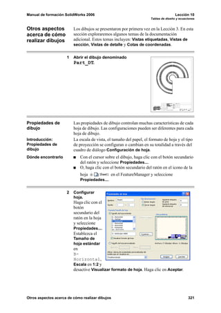 Manual de formación SolidWorks 2006                                                  Lección 10
                                                                     Tablas de diseño y ecuaciones


Otros aspectos           Los dibujos se presentaron por primera vez en la Lección 3. En esta
acerca de cómo           sección exploraremos algunos temas de la documentación
realizar dibujos         adicional. Estos temas incluyen: Vistas etiquetadas, Vistas de
                         sección, Vistas de detalle y Cotas de coordenadas.


                     1   Abrir el dibujo denominado
                         Part_DT.




Propiedades de           Las propiedades de dibujo controlan muchas características de cada
dibujo                   hoja de dibujo. Las configuraciones pueden ser diferentes para cada
                         hoja de dibujo.
Introducción:            La escala de vista, el tamaño del papel, el formato de hoja y el tipo
Propiedades de           de proyección se configuran o cambian en su totalidad a través del
dibujo                   cuadro de diálogo Configuración de hoja.
Dónde encontrarlo            Con el cursor sobre el dibujo, haga clic con el botón secundario
                             del ratón y seleccione Propiedades....
                             O, haga clic con el botón secundario del ratón en el icono de la
                             hoja              en el FeatureManager y seleccione
                             Propiedades....


                     2   Configurar
                         hoja.
                         Haga clic con el
                         botón
                         secundario del
                         ratón en la hoja
                         y seleccione
                         Propiedades....
                         Establezca el
                         Tamaño de
                         hoja estándar
                         en
                         B-
                         Horizontal,
                         Escala en 1:2 y
                         desactive Visualizar formato de hoja. Haga clic en Aceptar.




Otros aspectos acerca de cómo realizar dibujos                                               321
 