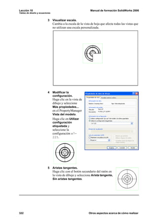 Lección 10                                                    Manual de formación SolidWorks 2006
Tablas de diseño y ecuaciones


                          3     Visualizar escala.
                                Cambia a la escala de la vista de hoja que afecta todas las vistas que
                                no utilizan una escala personalizada.




                          4     Modificar la
                                configuración.
                                Haga clic en la vista de
                                dibujo y seleccione
                                Más propiedades...
                                en el PropertyManager
                                Vista del modelo.
                                Haga clic en Utilizar
                                configuración
                                etiquetada y
                                seleccione la
                                configuración w7-
                                225.




                          5     Aristas tangentes.
                                Haga clic con el botón secundario del ratón en
                                la vista de dibujo y seleccione Arista tangente,
                                Sin aristas tangentes.




322                                                          Otros aspectos acerca de cómo realizar
 