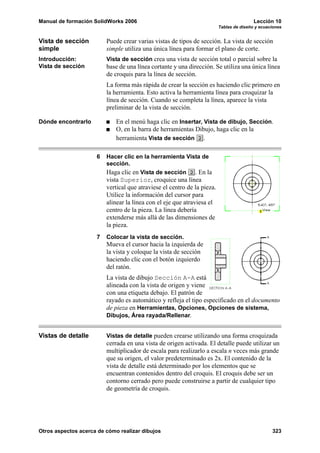 Manual de formación SolidWorks 2006                                                      Lección 10
                                                                         Tablas de diseño y ecuaciones


Vista de sección         Puede crear varias vistas de tipos de sección. La vista de sección
simple                   simple utiliza una única línea para formar el plano de corte.
Introducción:            Vista de sección crea una vista de sección total o parcial sobre la
Vista de sección         base de una línea cortante y una dirección. Se utiliza una única línea
                         de croquis para la línea de sección.
                         La forma más rápida de crear la sección es haciendo clic primero en
                         la herramienta. Esto activa la herramienta línea para croquizar la
                         línea de sección. Cuando se completa la línea, aparece la vista
                         preliminar de la vista de sección.

Dónde encontrarlo            En el menú haga clic en Insertar, Vista de dibujo, Sección.
                             O, en la barra de herramientas Dibujo, haga clic en la
                             herramienta Vista de sección .

                     6   Hacer clic en la herramienta Vista de
                         sección.
                         Haga clic en Vista de sección . En la
                         vista Superior, croquice una línea
                         vertical que atraviese el centro de la pieza.
                         Utilice la información del cursor para
                         alinear la línea con el eje que atraviesa el
                         centro de la pieza. La línea debería
                         extenderse más allá de las dimensiones de
                         la pieza.
                     7   Colocar la vista de sección.
                         Mueva el cursor hacia la izquierda de
                         la vista y coloque la vista de sección
                         haciendo clic con el botón izquierdo
                         del ratón.
                         La vista de dibujo Sección A-A está
                         alineada con la vista de origen y viene
                         con una etiqueta debajo. El patrón de
                         rayado es automático y refleja el tipo especificado en el documento
                         de pieza en Herramientas, Opciones, Opciones de sistema,
                         Dibujos, Área rayada/Rellenar.


Vistas de detalle        Vistas de detalle pueden crearse utilizando una forma croquizada
                         cerrada en una vista de origen activada. El detalle puede utilizar un
                         multiplicador de escala para realizarlo a escala n veces más grande
                         que su origen, el valor predeterminado es 2x. El contenido de la
                         vista de detalle está determinado por los elementos que se
                         encuentran contenidos dentro del croquis. El croquis debe ser un
                         contorno cerrado pero puede construirse a partir de cualquier tipo
                         de geometría de croquis.




Otros aspectos acerca de cómo realizar dibujos                                                   323
 