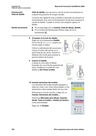 Lección 10                                                     Manual de formación SolidWorks 2006
Tablas de diseño y ecuaciones


Introducción:                   Vista de detalle crea una nueva vista de un área encerrada por un
Vista de detalle                conjunto de geometría de croquis cerrado.
                                La forma más rápida de crear el detalle es haciendo clic primero en
                                la herramienta. Esto activa la herramienta Círculo para croquizar el
                                círculo de detalle. Cuando el círculo está completo, aparece el
                                detalle.
Dónde encontrarlo                   En el menú haga clic en Insertar, Vista de dibujo, Detalle.
                                    O, en la barra de herramientas Dibujo, haga clic en la
                                    herramienta .

                          8     Croquizar el círculo de detalle.
                                Haga clic en la herramienta Detalle.
                                En la vista de Sección, croquice un
                                círculo según se indica.
                                Utilice la información del cursor para
                                colocar el centro del círculo en el
                                punto final de una arista. Arrastre el
                                diámetro del círculo para encerrar la
                                porción inferior de la pieza.
                          9     Colocar el detalle.
                                Coloque la vista sobre el dibujo
                                haciendo clic con el botón izquierdo del
                                ratón. Establezca el estado de vista
                                detalle en Sin líneas ocultas.




                          10 Insertar elementos del modelo.
                                Los elementos del modelo pueden agregarse a
                                todas las vistas, a las vistas seleccionadas o a las
                                operaciones seleccionadas dentro de una vista.
                                Seleccione la vista de sección, y haga clic en
                                Insertar, Elementos del modelo....
                                Seleccione Marcadas para dibujo, Importar
                                desde: Todo el modelo y Vista(s) de destino
                                (vista seleccionada).
                                Haga clic en Aceptar.




324                                                           Otros aspectos acerca de cómo realizar
 