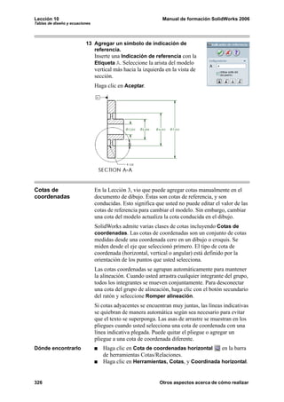 Lección 10                                                    Manual de formación SolidWorks 2006
Tablas de diseño y ecuaciones




                          13 Agregar un símbolo de indicación de
                             referencia.
                             Inserte una Indicación de referencia con la
                             Etiqueta A. Seleccione la arista del modelo
                                vertical más hacia la izquierda en la vista de
                                sección.
                                Haga clic en Aceptar.




Cotas de                        En la Lección 3, vio que puede agregar cotas manualmente en el
coordenadas                     documento de dibujo. Éstas son cotas de referencia, y son
                                conducidas. Esto significa que usted no puede editar el valor de las
                                cotas de referencia para cambiar el modelo. Sin embargo, cambiar
                                una cota del modelo actualiza la cota conducida en el dibujo.
                                SolidWorks admite varias clases de cotas incluyendo Cotas de
                                coordenadas. Las cotas de coordenadas son un conjunto de cotas
                                medidas desde una coordenada cero en un dibujo o croquis. Se
                                miden desde el eje que seleccionó primero. El tipo de cota de
                                coordenada (horizontal, vertical o angular) está definido por la
                                orientación de los puntos que usted selecciona.
                                Las cotas coordenadas se agrupan automáticamente para mantener
                                la alineación. Cuando usted arrastra cualquier integrante del grupo,
                                todos los integrantes se mueven conjuntamente. Para desconectar
                                una cota del grupo de alineación, haga clic con el botón secundario
                                del ratón y seleccione Romper alineación.
                                Si cotas adyacentes se encuentran muy juntas, las líneas indicativas
                                se quiebran de manera automática según sea necesario para evitar
                                que el texto se superponga. Las asas de arrastre se muestran en los
                                pliegues cuando usted selecciona una cota de coordenada con una
                                línea indicativa plegada. Puede quitar el pliegue o agregar un
                                pliegue a una cota de coordenada diferente.
Dónde encontrarlo                  Haga clic en Cota de coordenadas horizontal    en la barra
                                   de herramientas Cotas/Relaciones.
                                   Haga clic en Herramientas, Cotas, y Coordinada horizontal.


326                                                          Otros aspectos acerca de cómo realizar
 