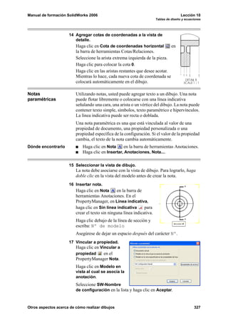 Manual de formación SolidWorks 2006                                                     Lección 10
                                                                        Tablas de diseño y ecuaciones




                     14 Agregar cotas de coordenadas a la vista de
                        detalle.
                        Haga clic en Cota de coordenadas horizontal               en
                         la barra de herramientas Cotas/Relaciones.
                         Seleccione la arista extrema izquierda de la pieza.
                         Haga clic para colocar la cota 0.
                         Haga clic en las aristas restantes que desee acotar.
                         Mientras lo hace, cada nueva cota de coordenada se
                         colocará automáticamente en el dibujo.

Notas                    Utilizando notas, usted puede agregar texto a un dibujo. Una nota
paramétricas             puede flotar libremente o colocarse con una línea indicativa
                         señalando una cara, una arista o un vértice del dibujo. La nota puede
                         contener texto simple, símbolos, texto paramétrico e hipervínculos.
                         La línea indicativa puede ser recta o doblada.
                         Una nota paramétrica es una que está vinculada al valor de una
                         propiedad de documento, una propiedad personalizada o una
                         propiedad específica de la configuración. Si el valor de la propiedad
                         cambia, el texto de la nota cambia automáticamente.
Dónde encontrarlo            Haga clic en Nota     en la barra de herramientas Anotaciones.
                             Haga clic en Insertar, Anotaciones, Nota....

                     15 Seleccionar la vista de dibujo.
                         La nota debe asociarse con la vista de dibujo. Para lograrlo, haga
                         doble clic en la vista del modelo antes de crear la nota.
                     16 Insertar nota.
                        Haga clic en Nota       en la barra de
                         herramientas Anotaciones. En el
                         PropertyManager, en Línea indicativa,
                         haga clic en Sin línea indicativa      para
                         crear el texto sin ninguna línea indicativa.
                         Haga clic debajo de la línea de sección y
                         escriba: Nº de modelo
                         Asegúrese de dejar un espacio después del carácter Nº.
                     17 Vincular a propiedad.
                        Haga clic en Vincular a
                        propiedad      en el
                        PropertyManager Nota.
                         Haga clic en Modelo en
                         vista al cual se asocia la
                         anotación.
                         Seleccione SW-Nombre
                         de configuración en la lista y haga clic en Aceptar.



Otros aspectos acerca de cómo realizar dibujos                                                  327
 