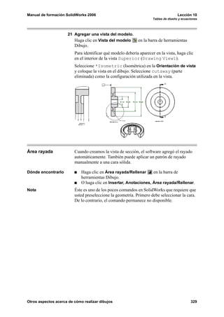 Manual de formación SolidWorks 2006                                                  Lección 10
                                                                     Tablas de diseño y ecuaciones




                     21 Agregar una vista del modelo.
                        Haga clic en Vista del modelo       en la barra de herramientas
                         Dibujo.
                         Para identificar qué modelo debería aparecer en la vista, haga clic
                         en el interior de la vista Superior (Drawing View1).
                         Seleccione *Isometric (Isométrica) en la Orientación de vista
                         y coloque la vista en el dibujo. Seleccione cutaway (parte
                         eliminada) como la configuración utilizada en la vista.




Área rayada              Cuando creamos la vista de sección, el software agregó el rayado
                         automáticamente. También puede aplicar un patrón de rayado
                         manualmente a una cara sólida.

Dónde encontrarlo            Haga clic en Área rayada/Rellenar     en la barra de
                             herramientas Dibujo.
                             O haga clic en Insertar, Anotaciones, Área rayada/Rellenar.
Nota                     Éste es uno de los pocos comandos en SolidWorks que requiere que
                         usted preseleccione la geometría. Primero debe seleccionar la cara.
                         De lo contrario, el comando permanece no disponible.




Otros aspectos acerca de cómo realizar dibujos                                               329
 