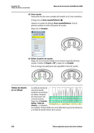 Lección 10                                                     Manual de formación SolidWorks 2006
Tablas de diseño y ecuaciones




                          22 Área rayada.
                                Seleccione las dos caras cortadas del modelo en la vista isométrica.
                                O haga clic en Área rayada/Rellenar         .
                                Aparece el cuadro de diálogo Área rayada/Rellenar. Esto le
                                permite cambiar el estilo del patrón de rayado.
                                Haga clic en Aceptar.




                          23 Editar el patrón de rayado.
                                Haga clic en la sección situada en el extremo izquierdo del área
                                rayada. Cambie el Ángulo a 90° y haga clic en Aceptar.
                                Esto le otorga una apariencia más agradable al área de rayado.




Tablas de diseño                La tabla de diseño de
en un dibujo                    una pieza puede
                                mostrarse en una hoja
                                de dibujo. Después
                                de seleccionar una
                                vista de la pieza,
                                haga clic en Insertar,
                                tablas, Tabla de
                                diseño... y colóquela
                                en el dibujo. Si hace doble clic en la tabla abre la pieza de referencia
                                y la tabla de diseño dentro de la misma.




330                                                           Otros aspectos acerca de cómo realizar
 