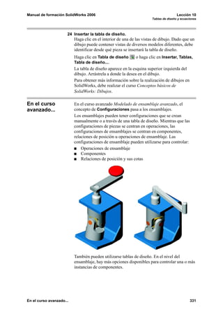Manual de formación SolidWorks 2006                                                   Lección 10
                                                                      Tablas de diseño y ecuaciones




                      24 Insertar la tabla de diseño.
                          Haga clic en el interior de una de las vistas de dibujo. Dado que un
                          dibujo puede contener vistas de diversos modelos diferentes, debe
                          identificar desde qué pieza se insertará la tabla de diseño.
                          Haga clic en Tabla de diseño       o haga clic en Insertar, Tablas,
                          Tabla de diseño....
                          La tabla de diseño aparece en la esquina superior izquierda del
                          dibujo. Arrástrela a donde la desea en el dibujo.
                          Para obtener más información sobre la realización de dibujos en
                          SolidWorks, debe realizar el curso Conceptos básicos de
                          SolidWorks: Dibujos.

En el curso               En el curso avanzado Modelado de ensamblaje avanzado, el
avanzado...               concepto de Configuraciones pasa a los ensamblajes.
                          Los ensamblajes pueden tener configuraciones que se crean
                          manualmente o a través de una tabla de diseño. Mientras que las
                          configuraciones de piezas se centran en operaciones, las
                          configuraciones de ensamblajes se centran en componentes,
                          relaciones de posición u operaciones de ensamblaje. Las
                          configuraciones de ensamblaje pueden utilizarse para controlar:
                              Operaciones de ensamblaje
                              Componentes
                              Relaciones de posición y sus cotas




                          También pueden utilizarse tablas de diseño. En el nivel del
                          ensamblaje, hay más opciones disponibles para controlar una o más
                          instancias de componentes.




En el curso avanzado...                                                                       331
 