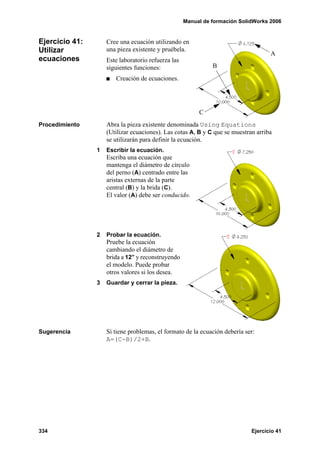 Manual de formación SolidWorks 2006


Ejercicio 41:       Cree una ecuación utilizando en
Utilizar            una pieza existente y pruébela.
                                                                                   A
ecuaciones          Este laboratorio refuerza las
                    siguientes funciones:                     B
                       Creación de ecuaciones.




                                                         C
Procedimiento       Abra la pieza existente denominada Using Equations
                    (Utilizar ecuaciones). Las cotas A, B y C que se muestran arriba
                    se utilizarán para definir la ecuación.
                1   Escribir la ecuación.
                    Escriba una ecuación que
                    mantenga el diámetro de círculo
                    del perno (A) centrado entre las
                    aristas externas de la parte
                    central (B) y la brida (C).
                    El valor (A) debe ser conducido.




                2   Probar la ecuación.
                    Pruebe la ecuación
                    cambiando el diámetro de
                    brida a 12” y reconstruyendo
                    el modelo. Puede probar
                    otros valores si los desea.
                3   Guardar y cerrar la pieza.




Sugerencia          Si tiene problemas, el formato de la ecuación debería ser:
                    A=(C-B)/2+B.




334                                                                         Ejercicio 41
 