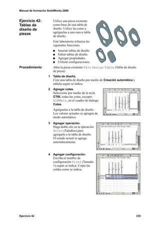 Manual de formación SolidWorks 2006


Ejercicio 42:           Utilice una pieza existente
Tablas de               como base de una tabla de
diseño de               diseño. Utilice las cotas y
piezas                  agréguelas a una nueva tabla
                        de diseño.
                        Este laboratorio refuerza las
                        siguientes funciones:
                           Insertar tablas de diseño.
                           Editar tablas de diseño.
                           Agregar propiedades.
                           Utilizar configuraciones.
Procedimiento           Abra la pieza existente Part Design Table (Tabla de diseño
                        de pieza).
                    1   Tabla de diseño.
                        Cree una tabla de diseño por medio de Creación automática y
                        edítela según se indica.
                    2   Agregar cotas.
                        Seleccione por medio de la tecla
                        CTRL todas las cotas, excepto
                        D1@Main, en el cuadro de diálogo
                        Cotas.
                        Agréguelas a la tabla de diseño.
                        Los valores actuales se agregan de
                        modo automático.
                    3   Agregar operación.
                        Haga doble clic en la operación
                        Holes (Taladros) para
                        agregarla a la tabla de diseño.
                        El estado actual se agrega
                        automáticamente.


                    4   Agregar configuración.
                        Escriba el nombre de
                        configuración Size1 (Tamaño
                        1) según se indica. Copie las
                        celdas como se indica.




Ejercicio 42                                                                          335
 