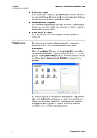 Lección 2                                                     Manual de formación SolidWorks 2006
Introducción al croquizado


                                 Estado del croquis
                                 Cada croquis posee un estado que determina si el mismo está listo o
                                 no para ser utilizado. El estado puede ser: completamente definido,
                                 insuficientemente definido o definido en exceso.
                                 Herramientas de croquizar
                                 Las herramientas pueden utilizarse para modificar la geometría de
                                 croquis que haya sido creada. Esto a menudo involucra el recorte o
                                 la extensión de las entidades.
                                 Cómo extruir el croquis
                                 La extrusión utiliza el croquis 2D para crear una operación
                                 sólida 3D.


Procedimiento                    El proceso en esta lección incluye croquizado y extrusiones.
                                 Para comenzar, se crea un archivo para una nueva pieza.
                             1   Nueva pieza.
                                 Haga clic en Nuevo     o haga clic en Archivo, Nuevo en la barra
                                 de herramientas Estándar. Haga clic en la plantilla Part_IN de la
                                 pestaña Training Templates (Plantillas de formación) en el cuadro
                                 de diálogo Nuevo documento de SolidWorks y haga clic en
                                 Aceptar.




                                 La pieza se crea con la configuración de la plantilla. Un parámetro
                                 clave es el dado por las unidades de la pieza. Como su nombre lo
                                 indica, esta plantilla de pieza utiliza pulgadas para las unidades.
                                 Usted puede crear y guardar la cantidad deseada de plantillas
                                 diferentes, todas con diferente configuración.




22                                                                                Etapas del proceso
 