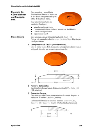 Manual de formación SolidWorks 2006


Ejercicio 44:           Cree una pieza y una tabla de
Cómo diseñar            diseño nuevas. Diseñe la pieza con
configuracio-           el uso de las configuraciones y las
nes                     tablas de diseño en mente.
                        Este laboratorio refuerza las
                        siguientes funciones:
                           Modelar configuraciones.
                           Crear tablas de diseño en Excel o dentro de SolidWorks.
                           Utilizar configuraciones.
                           Opciones de Excel.
Procedimiento           Cree una nueva pieza utilizando la plantilla Part_IN.
                        Asigne a la pieza el nombre Design for Configs (Diseño para
                        configuraciones).
                    1   Configuración Default (Predeterminada).
                        Cree la forma básica de la pieza como una operación de revolución
                        utilizando las cotas que aparecen a continuación.




                    2   Nombres de las cotas.
                        Cambie el nombre de la cota de diámetro total (5”) a Main_OD
                        (DT principal).
                    3   Operación Ranura.
                        Cree una operación Corte para representar la ranura. Asigne a la
                        operación el nombre Groove (Ranura).
                        Cambie el nombre de las cotas de la ranura a Groove_ID,
                        Groove_OD y Groove_Depth (Profundidad de la ranura).




Ejercicio 44                                                                               339
 
