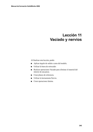 Manual de formación SolidWorks 2006




                                                        Lección 11
                                                  Vaciado y nervios




                        Al finalizar esta lección, podrá:
                           Aplicar ángulo de salida a caras del modelo.
                           Utilizar la barra de retroceder.
                           Realizar operaciones Vaciado para eliminar el material del
                           interior de una pieza.
                           Crear planos de referencia.
                           Utilizar la herramienta Nervio.
                           Crear operaciones lámina.




                                                                                        345
 