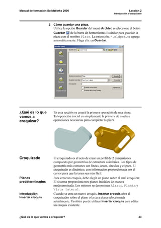 Manual de formación SolidWorks 2006                                                   Lección 2
                                                                        Introducción al croquizado




                     2   Cómo guardar una pieza.
                         Utilice la opción Guardar del menú Archivo o seleccione el botón
                         Guardar      de la barra de herramientas Estándar para guardar la
                         pieza con el nombre Plate. La extensión, *.sldprt, se agrega
                         automáticamente. Haga clic en Guardar.




¿Qué es lo que           En esta sección se creará la primera operación de una pieza.
vamos a                  Tal operación inicial es simplemente la primera de muchas
croquizar?               operaciones necesarias para completar la pieza.




Croquizado               El croquizado es el acto de crear un perfil de 2 dimensiones
                         compuesto por geometrías de estructura alámbrica. Los tipos de
                         geometría más comunes son líneas, arcos, círculos y elipses. El
                         croquizado es dinámico, con información proporcionada por el
                         cursor para que la tarea sea más fácil.
Planos                   Para crear un croquis, debe elegir un plano sobre el cual croquizar.
predeterminados          El sistema proporciona tres planos iniciales de manera
                         predeterminada. Los mismos se denominan Alzado, Planta y
                         Vista lateral.
Introducción:            Cuando se crea un nuevo croquis, Insertar croquis abre el
Insertar croquis         croquizador sobre el plano o la cara plana seleccionada
                         actualmente. También puede utilizar Insertar croquis para editar
                         un croquis existente.


¿Qué es lo que vamos a croquizar?                                                              23
 