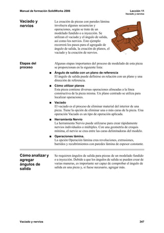 Manual de formación SolidWorks 2006                                               Lección 11
                                                                              Vaciado y nervios


Vaciado y               La creación de piezas con paredes lámina
nervios                 involucra algunas secuencias y
                        operaciones, según se trate de un
                        modelado fundido o a inyección. Se
                        utilizan el vaciado y el ángulo de salida,
                        así como los nervios. Este ejemplo
                        recorrerá los pasos para el agregado de
                        ángulo de salida, la creación de planos, el
                        vaciado y la creación de nervios.


Etapas del              Algunas etapas importantes del proceso de modelado de esta pieza
proceso                 se proporcionan en la siguiente lista:
                        Ángulo de salida con un plano de referencia
                        El ángulo de salida puede definirse en relación con un plano y una
                        dirección de referencia.
                        Cómo utilizar planos
                        Esta pieza contiene diversas operaciones alineadas a la línea
                        constructiva de la pieza misma. Un plano centrado se utiliza para
                        localizar operaciones.
                        Vaciado
                        El vaciado es el proceso de eliminar material del interior de una
                        pieza. Tiene la opción de eliminar una o más caras de la pieza. Una
                        operación Vaciado es un tipo de operación aplicada.
                        Herramienta Nervio
                        La herramienta Nervio puede utilizarse para crear rápidamente
                        nervios individuales o múltiples. Con una geometría de croquis
                        mínima, el nervio se crea entre las caras delimitadoras del modelo.
                        Operaciones lámina.
                        La opción Operación lámina crea revoluciones, extrusiones,
                        barridos y recubrimientos con paredes lámina de espesor constante.


Cómo analizar y         Se requieren ángulos de salida para piezas de un modelado fundido
agregar                 o a inyección. Debido a que los ángulos de salida se pueden crear de
ángulos de              varias maneras, es importante ser capaz de comprobar el ángulo de
salida                  salida en una pieza y, si fuese necesario, agregar más.




Vaciado y nervios                                                                         347
 