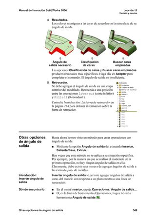 Manual de formación SolidWorks 2006                                                  Lección 11
                                                                                 Vaciado y nervios


                     4     Resultados.
                           Los colores se asignan a las caras de acuerdo con la naturaleza de su
                           ángulo de salida.




                            Ángulo de             Clasificación             Buscar caras
                         salida necesario          de caras                  empinadas
                           Las opciones Clasificación de caras y Buscar caras empinadas
                           producen resultados más específicos. Haga clic en Aceptar para
                           completar el comando. El ángulo de salida es insuficiente.
                     5     Retroceder.
                           Se debe agregar el ángulo de salida en una etapa
                           anterior del modelado. Retroceda a una posición
                           entre las operaciones lower cut (corte inferior)
                           y Fillet1 (Redondeo1).
                           Consulte Introducción: La barra de retroceder en
                           la página 234 para obtener información sobre la
                           barra de retroceder.




Otras opciones             Hasta ahora hemos visto un método para crear operaciones con
de ángulo de               ángulo de salida:
salida                        Mediante la opción Ángulo de salida del comando Insertar,
                              Saliente/Base, Extruir....
                           Hay veces que este método no se aplica a su situación específica.
                           Por ejemplo, por la manera en que se realizó el modelado de la
                           primera operación, no hay ningún ángulo de salida en ella.
                           Claramente, debe existir una manera de agregar ángulos de salida a
                           las caras después de crearlas.
Introducción:              Insertar ángulo de salida le permite agregar ángulos de salida a
Insertar ángulo de         caras del modelo con respecto a un plano neutro o una línea de
salida                     separación.

Dónde encontrarlo             En el menú Insertar, escoja Operaciones, Ángulo de salida....
                              O, en la barra de herramientas Operaciones, haga clic en la
                              herramienta Ángulo de salida .



Otras opciones de ángulo de salida                                                           349
 
