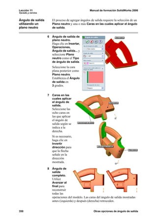 Lección 11                                           Manual de formación SolidWorks 2006
Vaciado y nervios


Ángulo de salida        El proceso de agregar ángulos de salida requiere la selección de un
utilizando un           Plano neutro y una o más Caras en las cuales aplicar el ángulo
plano neutro            de salida.


                    6   Ángulo de salida de
                        plano neutro.
                        Haga clic en Insertar,
                        Operaciones,
                        Ángulo de salida... y
                        seleccione Plano
                        neutro como el Tipo
                        de ángulo de salida.
                        Seleccione la cara
                        plana posterior como
                        Plano neutro.
                        Establezca el Ángulo
                        de salida en
                        3 grados.


                    7   Caras en las
                        cuales aplicar
                        el ángulo de
                        salida.
                        Seleccione las
                        ocho caras en
                        las que aplicar
                        el ángulo de
                        salida según se
                        indica a la
                        derecha.
                        Si es necesario,
                        haga clic en
                        Invertir
                        dirección para
                        que la flecha
                        señale en la
                        dirección
                        mostrada.

                    8   Ángulo de
                        salida
                        completo.
                        Utilice
                        Avanzar al
                        final para
                        reconstruir
                        todas las
                        operaciones del modelo. Las caras del ángulo de salida mostradas
                        antes (izquierda) y después (derecha) retroceden.


350                                                     Otras opciones de ángulo de salida
 