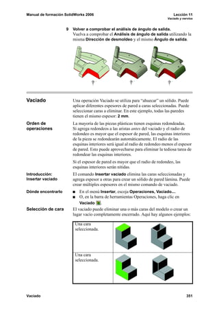 Manual de formación SolidWorks 2006                                               Lección 11
                                                                              Vaciado y nervios


                    9   Volver a comprobar el análisis de ángulo de salida.
                        Vuelva a comprobar el Análisis de ángulo de salida utilizando la
                        misma Dirección de desmoldeo y el mismo Ángulo de salida.




Vaciado                 Una operación Vaciado se utiliza para “ahuecar” un sólido. Puede
                        aplicar diferentes espesores de pared a caras seleccionadas. Puede
                        seleccionar caras a eliminar. En este ejemplo, todas las paredes
                        tienen el mismo espesor: 2 mm.
Orden de                La mayoría de las piezas plásticas tienen esquinas redondeadas.
operaciones             Si agrega redondeos a las aristas antes del vaciado y el radio de
                        redondeo es mayor que el espesor de pared, las esquinas interiores
                        de la pieza se redondearán automáticamente. El radio de las
                        esquinas interiores será igual al radio de redondeo menos el espesor
                        de pared. Esto puede aprovecharse para eliminar la tediosa tarea de
                        redondear las esquinas interiores.
                        Si el espesor de pared es mayor que el radio de redondeo, las
                        esquinas interiores serán nítidas.
Introducción:           El comando Insertar vaciado elimina las caras seleccionadas y
Insertar vaciado        agrega espesor a otras para crear un sólido de pared lámina. Puede
                        crear múltiples espesores en el mismo comando de vaciado.
Dónde encontrarlo           En el menú Insertar, escoja Operaciones, Vaciado....
                            O, en la barra de herramientas Operaciones, haga clic en
                            Vaciado      .
Selección de cara       El vaciado puede eliminar una o más caras del modelo o crear un
                        lugar vacío completamente encerrado. Aquí hay algunos ejemplos:

                         Una cara
                         seleccionada.




                         Una cara
                         seleccionada.




Vaciado                                                                                   351
 