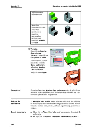 Lección 11                                            Manual de formación SolidWorks 2006
Vaciado y nervios


                        Múltiples caras
                        seleccionadas.




                        No se han
                        seleccionado caras.
                        Nota: Los
                        resultados se
                        muestran
                        seccionados,
                        utilizando el
                        comando Vista de
                        sección.


                    10 Vaciado.
                       Haga clic en Insertar,
                       Operaciones,
                       Vaciado... y establezca
                       el Espesor en 2 mm.
                       Seleccione las 4 caras
                       mostradas como las
                       Caras a eliminar y
                       seleccione Mostrar
                       vista preliminar.
                       Haga clic en Aceptar.




Sugerencia             Desactive la opción Mostrar vista preliminar antes de seleccionar
                       las caras, de lo contrario la vista preliminar se actualizará con cada
                       selección y ralentizará la operación.


Planos de              El Asistente para planos puede utilizarse para crear una variedad
referencia             de planos de referencia utilizando una geometría diferente. Pueden
                       utilizarse planos, caras, aristas, vértices, superficies y geometría de
                       croquis.

Dónde encontrarlo         Haga clic en Plano     en la barra de herramientas Geometría de
                          referencia.
                          O, haga clic en Insertar, Geometría de referencia, Plano....



352                                                                                   Vaciado
 