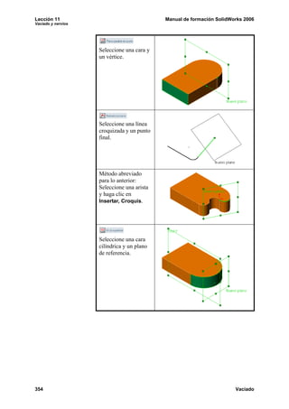 Lección 11                                  Manual de formación SolidWorks 2006
Vaciado y nervios




                    Seleccione una cara y
                    un vértice.




                    Seleccione una línea
                    croquizada y un punto
                    final.




                    Método abreviado
                    para lo anterior:
                    Seleccione una arista
                    y haga clic en
                    Insertar, Croquis.




                    Seleccione una cara
                    cilíndrica y un plano
                    de referencia.




354                                                                    Vaciado
 