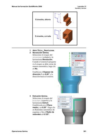 Manual de formación SolidWorks 2006                            Lección 11
                                                           Vaciado y nervios




                            Extrusión, abierta




                            Extrusión, cerrada




                     1   Abrir Thin_Features.
                     2   Revolución lámina.
                         Seleccione el croquis del
                         strainer (colador) y la
                         herramienta Revolución.
                         Cuando el sistema le pregunte
                         si el croquis se debe cerrar de
                         manera automática, haga clic
                         en No.
                         Establezca el Espesor de
                         dirección 1 en 0.20” y la
                         dirección hacia el exterior.




                     3   Extrusión lámina.
                         Seleccione el croquis del
                         bracket (soporte) y la
                         herramienta Extruir.
                         Establézcala en el Plano
                         medio y en 0.20”. Haga clic
                         en Redondeo automático de
                         esquinas y fije el Radio de
                         redondeo en 0.125”.




Operaciones lámina                                                     361
 