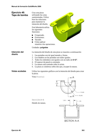 Manual de formación SolidWorks 2006


Ejercicio 46:           Cree esta pieza
Tapa de bomba           utilizando las cotas
                        suministradas. Utilice
                        bien las relaciones
                        para mantener la
                        intención del diseño.
                        Este laboratorio utiliza
                        las siguientes
                        funciones:
                             Croquizado.
                             Extrusiones.
                             Vaciado.
                             Cómo aplicar
                             simetría a las operaciones.
                        Unidades: pulgadas

Intención del           La intención del diseño de esta pieza se muestra a continuación:
diseño                  1.   Las pestañas son de igual tamaño y forma.
                        2.   Los taladros en las pestañas son todos iguales.
                        3.   Todos los redondeos son iguales con un radio de 0.12”.
                        4.   El espesor de pared es constante.
                        5.   La ranura está centrada sobre la arista.
                        6.   La pieza es simétrica sobre dos ejes, excepto la ranura.

Vistas acotadas         Utilice los siguientes gráficos con la intención del diseño para crear
                        la pieza.
                        Vista Frontal




                        Sección A-A
                        Detalle de ranura.




Ejercicio 46                                                                               363
 
