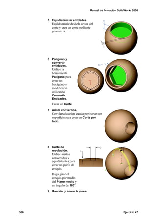 Manual de formación SolidWorks 2006


      5   Equidistanciar entidades.
          Equidistancie desde la arista del
          corte y cree un corte mediante
          geometría.




      6   Polígono y
          convertir
          entidades.
          Utilice la
          herramienta
          Polígono para
          crear un
          hexágono y
          modificarlo
          utilizando
          Convertir
          Entidades.
          Crear un Corte.
      7   Arista convertida.
          Convierta la arista creada por cortar con
          superficie para crear un Corte por
          todo.




      8   Corte de
          revolución.
          Utilice aristas
          convertidas y
          equidistantes para
          crear un perfil de
          croquis.
          Haga girar el
          croquis por medio
          del Plano medio y
          un ángulo de 180°.
      9   Guardar y cerrar la pieza.




366                                                             Ejercicio 47
 