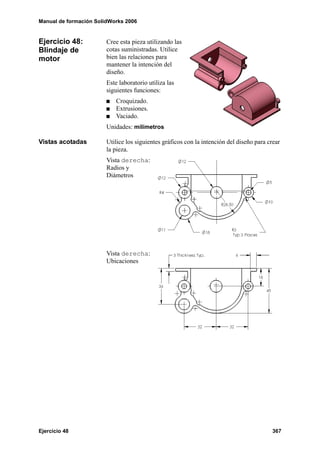 Manual de formación SolidWorks 2006


Ejercicio 48:           Cree esta pieza utilizando las
Blindaje de             cotas suministradas. Utilice
motor                   bien las relaciones para
                        mantener la intención del
                        diseño.
                        Este laboratorio utiliza las
                        siguientes funciones:
                            Croquizado.
                            Extrusiones.
                            Vaciado.
                        Unidades: milímetros

Vistas acotadas         Utilice los siguientes gráficos con la intención del diseño para crear
                        la pieza.
                        Vista derecha:
                        Radios y
                        Diámetros




                        Vista derecha:
                        Ubicaciones




Ejercicio 48                                                                              367
 