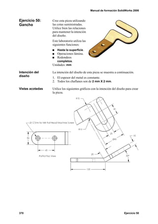 Manual de formación SolidWorks 2006


Ejercicio 50:     Cree esta pieza utilizando
Gancho            las cotas suministradas.
                  Utilice bien las relaciones
                  para mantener la intención
                  del diseño.
                  Este laboratorio utiliza las
                  siguientes funciones:
                      Hasta la superficie.
                     Operaciones lámina.
                     Redondeos
                     completos.
                  Unidades: mm

Intención del     La intención del diseño de esta pieza se muestra a continuación.
diseño            1. El espesor del metal es constante.
                  2. Todos los chaflanes son de 2 mm X 2 mm.

Vistas acotadas   Utilice los siguientes gráficos con la intención del diseño para crear
                  la pieza.




370                                                                         Ejercicio 50
 