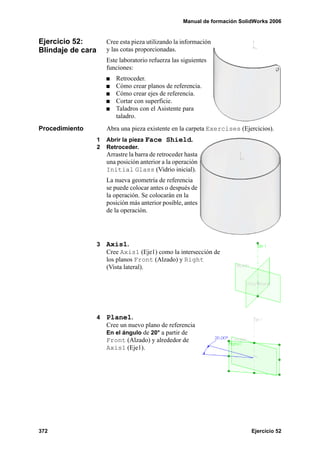 Manual de formación SolidWorks 2006


Ejercicio 52:          Cree esta pieza utilizando la información
Blindaje de cara       y las cotas proporcionadas.
                       Este laboratorio refuerza las siguientes
                       funciones:
                          Retroceder.
                          Cómo crear planos de referencia.
                          Cómo crear ejes de referencia.
                          Cortar con superficie.
                          Taladros con el Asistente para
                          taladro.
Procedimiento          Abra una pieza existente en la carpeta Exercises (Ejercicios).
                   1   Abrir la pieza Face Shield.
                   2   Retroceder.
                       Arrastre la barra de retroceder hasta
                       una posición anterior a la operación
                       Initial Glass (Vidrio inicial).
                       La nueva geometría de referencia
                       se puede colocar antes o después de
                       la operación. Se colocarán en la
                       posición más anterior posible, antes
                       de la operación.




                   3   Axis1.
                       Cree Axis1 (Eje1) como la intersección de
                       los planos Front (Alzado) y Right
                       (Vista lateral).




                   4   Plane1.
                       Cree un nuevo plano de referencia
                       En el ángulo de 20° a partir de
                       Front (Alzado) y alrededor de
                       Axis1 (Eje1).




372                                                                           Ejercicio 52
 