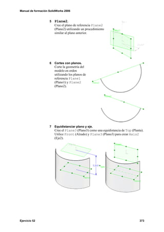 Manual de formación SolidWorks 2006


                    5   Plane2.
                        Cree el plano de referencia Plane2
                        (Plano2) utilizando un procedimiento
                        similar al plano anterior.




                    6   Cortes con planos.
                        Corte la geometría del
                        modelo en orden
                        utilizando los planos de
                        referencia Plane1
                        (Plano1) y Plane2
                        (Plano2).




                    7   Equidistanciar plano y eje.
                        Cree el Plane3 (Plano3) como una equidistancia de Top (Planta).
                        Utilice Front (Alzado) y Plane3 (Plano3) para crear Axis2
                        (Eje2).




Ejercicio 52                                                                        373
 