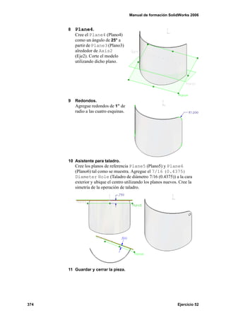 Manual de formación SolidWorks 2006


      8   Plane4.
          Cree el Plane4 (Plano4)
          como un ángulo de 25° a
          partir de Plane3 (Plano3)
          alrededor de Axis2
          (Eje2). Corte el modelo
          utilizando dicho plano.




      9   Redondos.
          Agregue redondos de 1” de
          radio a las cuatro esquinas.




      10 Asistente para taladro.
          Cree los planos de referencia Plane5 (Plano5) y Plane6
          (Plano6) tal como se muestra. Agregue el 7/16 (0.4375)
          Diameter Hole (Taladro de diámetro 7/16 (0.4375)) a la cara
          exterior y ubique el centro utilizando los planos nuevos. Cree la
          simetría de la operación de taladro.




      11 Guardar y cerrar la pieza.




374                                                               Ejercicio 52
 