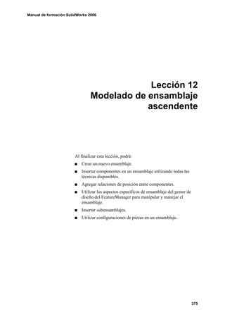Manual de formación SolidWorks 2006




                                              Lección 12
                                 Modelado de ensamblaje
                                             ascendente




                        Al finalizar esta lección, podrá:
                           Crear un nuevo ensamblaje.
                           Insertar componentes en un ensamblaje utilizando todas las
                           técnicas disponibles.
                           Agregar relaciones de posición entre componentes.
                           Utilizar los aspectos específicos de ensamblaje del gestor de
                           diseño del FeatureManager para manipular y manejar el
                           ensamblaje.
                           Insertar subensamblajes.
                           Utilizar configuraciones de piezas en un ensamblaje.




                                                                                           375
 