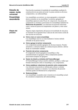 Manual de formación SolidWorks 2006                                                 Lección 12
                                                                Modelado de ensamblaje ascendente


Estudio de               Esta lección examinará el modelado de ensamblajes mediante la
casos: Junta             construcción de una junta universal. La junta consiste en diversos
universal                componentes y un subensamblaje.

Ensamblaje               Los ensamblajes ascendentes se crean agregando y orientando
ascendente               piezas existentes en un ensamblaje. Las piezas agregadas al
                         ensamblaje aparecen como Piezas de componente. Las piezas de
                         componente se orientan y posicionan en el ensamblaje mediante las
                         Relaciones de posición. Las relaciones de posición relacionan
                         caras y aristas de piezas de componentes con planos y otras caras/
                         aristas.
Etapas del               Algunas etapas importantes del proceso de modelado de esta pieza
proceso                  se muestran en la siguiente lista: Cada uno de estos temas consta de
                         una sección en la lección.
                         Cómo crear un nuevo ensamblaje
                         Los ensamblajes nuevos se crean mediante el mismo método
                         utilizado en las piezas nuevas.
                         Cómo agregar el primer componente
                         Los componentes pueden agregarse de diversas maneras. Pueden
                         arrastrarse y colocarse desde una ventana de pieza abierta o abrirse
                         desde un examinador estándar.
                         Posición del primer componente
                         El componente inicial agregado al ensamblaje se fija
                         automáticamente al agregarse. Otros componentes pueden
                         posicionarse después de agregarse.
                         Gestor de diseño y símbolos del FeatureManager
                         El FeatureManager incluye muchos símbolos, prefijos y sufijos que
                         brindan información sobre el ensamblaje y sus componentes.
                         Cómo establecer relaciones de posición entre componentes
                         Las relaciones de posición se utilizan para colocar y orientar
                         componentes respecto a sí mismos. Las relaciones de posición
                         eliminan grados de libertad de los componentes.
                         Subensamblajes
                         Los ensamblajes se pueden crear e insertar en el ensamblaje actual.
                         Se consideran componentes del subensamblaje.




Estudio de casos: Junta universal                                                            377
 