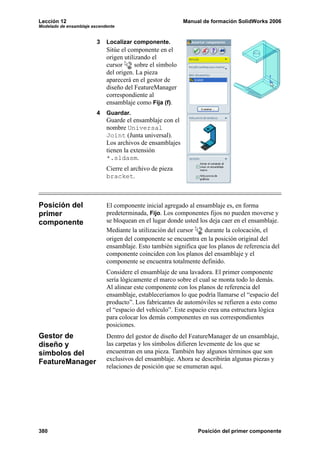 Lección 12                                                  Manual de formación SolidWorks 2006
Modelado de ensamblaje ascendente


                         3   Localizar componente.
                             Sitúe el componente en el
                             origen utilizando el
                             cursor      sobre el símbolo
                             del origen. La pieza
                             aparecerá en el gestor de
                             diseño del FeatureManager
                             correspondiente al
                             ensamblaje como Fija (f).
                         4   Guardar.
                             Guarde el ensamblaje con el
                             nombre Universal
                             Joint (Junta universal).
                             Los archivos de ensamblajes
                             tienen la extensión
                             *.sldasm.
                             Cierre el archivo de pieza
                             bracket.



Posición del                 El componente inicial agregado al ensamblaje es, en forma
primer                       predeterminada, Fijo. Los componentes fijos no pueden moverse y
componente                   se bloquean en el lugar donde usted los deja caer en el ensamblaje.
                             Mediante la utilización del cursor    durante la colocación, el
                             origen del componente se encuentra en la posición original del
                             ensamblaje. Esto también significa que los planos de referencia del
                             componente coinciden con los planos del ensamblaje y el
                             componente se encuentra totalmente definido.
                             Considere el ensamblaje de una lavadora. El primer componente
                             sería lógicamente el marco sobre el cual se monta todo lo demás.
                             Al alinear este componente con los planos de referencia del
                             ensamblaje, estableceríamos lo que podría llamarse el “espacio del
                             producto”. Los fabricantes de automóviles se refieren a esto como
                             el “espacio del vehículo”. Este espacio crea una estructura lógica
                             para colocar los demás componentes en sus correspondientes
                             posiciones.
Gestor de                    Dentro del gestor de diseño del FeatureManager de un ensamblaje,
diseño y                     las carpetas y los símbolos difieren levemente de los que se
símbolos del                 encuentran en una pieza. También hay algunos términos que son
FeatureManager               exclusivos del ensamblaje. Ahora se describirán algunas piezas y
                             relaciones de posición que se enumeran aquí.




380                                                              Posición del primer componente
 
