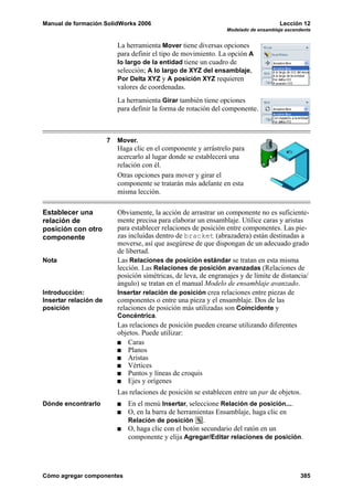 Manual de formación SolidWorks 2006                                                   Lección 12
                                                                  Modelado de ensamblaje ascendente


                           La herramienta Mover tiene diversas opciones
                           para definir el tipo de movimiento. La opción A
                           lo largo de la entidad tiene un cuadro de
                           selección; A lo largo de XYZ del ensamblaje,
                           Por Delta XYZ y A posición XYZ requieren
                           valores de coordenadas.
                           La herramienta Girar también tiene opciones
                           para definir la forma de rotación del componente.



                       7   Mover.
                           Haga clic en el componente y arrástrelo para
                           acercarlo al lugar donde se establecerá una
                           relación con él.
                           Otras opciones para mover y girar el
                           componente se tratarán más adelante en esta
                           misma lección.

Establecer una             Obviamente, la acción de arrastrar un componente no es suficiente-
relación de                mente precisa para elaborar un ensamblaje. Utilice caras y aristas
posición con otro          para establecer relaciones de posición entre componentes. Las pie-
componente                 zas incluidas dentro de bracket (abrazadera) están destinadas a
                           moverse, así que asegúrese de que dispongan de un adecuado grado
                           de libertad.
Nota                       Las Relaciones de posición estándar se tratan en esta misma
                           lección. Las Relaciones de posición avanzadas (Relaciones de
                           posición simétricas, de leva, de engranajes y de límite de distancia/
                           ángulo) se tratan en el manual Modelo de ensamblaje avanzado.
Introducción:              Insertar relación de posición crea relaciones entre piezas de
Insertar relación de       componentes o entre una pieza y el ensamblaje. Dos de las
posición                   relaciones de posición más utilizadas son Coincidente y
                           Concéntrica.
                           Las relaciones de posición pueden crearse utilizando diferentes
                           objetos. Puede utilizar:
                               Caras
                               Planos
                               Aristas
                               Vértices
                               Puntos y líneas de croquis
                               Ejes y orígenes
                           Las relaciones de posición se establecen entre un par de objetos.
Dónde encontrarlo             En el menú Insertar, seleccione Relación de posición....
                              O, en la barra de herramientas Ensamblaje, haga clic en
                              Relación de posición .
                              O, haga clic con el botón secundario del ratón en un
                              componente y elija Agregar/Editar relaciones de posición.




Cómo agregar componentes                                                                       385
 