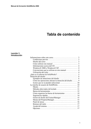 Manual de formación SolidWorks 2006




                                                        Tabla de contenido




Lección 1:
Introducción
                        Informaciones sobre este curso. . . . . . . . . . . . . . . . . . . . . . . . . . . 3
                            Condiciones previas . . . . . . . . . . . . . . . . . . . . . . . . . . . . . . . . 3
                            Diseño del curso . . . . . . . . . . . . . . . . . . . . . . . . . . . . . . . . . . . 3
                            Cómo utilizar este manual . . . . . . . . . . . . . . . . . . . . . . . . . . . 3
                            Informaciones acerca del CD . . . . . . . . . . . . . . . . . . . . . . . . . 4
                            Windows® 2000 y Windows® XP. . . . . . . . . . . . . . . . . . . . . 4
                            Convenciones que se utilizan en este manual . . . . . . . . . . . . . 4
                            Utilización del color . . . . . . . . . . . . . . . . . . . . . . . . . . . . . . . . 4
                        ¿Qué es el software de SolidWorks?. . . . . . . . . . . . . . . . . . . . . . . 5
                        Intención del diseño . . . . . . . . . . . . . . . . . . . . . . . . . . . . . . . . . . . 8
                            Ejemplos de intenciones del diseño . . . . . . . . . . . . . . . . . . . . 8
                            Cómo las operaciones afectan la intención del diseño . . . . . . 9
                            Iconos que no se pueden seleccionar . . . . . . . . . . . . . . . . . . 10
                        La interfaz de usuario de SolidWorks . . . . . . . . . . . . . . . . . . . . . 10
                            Menús . . . . . . . . . . . . . . . . . . . . . . . . . . . . . . . . . . . . . . . . . . 11
                            Métodos abreviados del teclado . . . . . . . . . . . . . . . . . . . . . . 11
                            Barras de herramientas . . . . . . . . . . . . . . . . . . . . . . . . . . . . . 12
                            Cómo organizar las barras de herramientas . . . . . . . . . . . . . 14
                            Sugerencias rápidas. . . . . . . . . . . . . . . . . . . . . . . . . . . . . . . . 14
                            Gestor de diseño del FeatureManager . . . . . . . . . . . . . . . . . 15
                            Menús del PropertyManager. . . . . . . . . . . . . . . . . . . . . . . . . 15
                            Panel de tareas . . . . . . . . . . . . . . . . . . . . . . . . . . . . . . . . . . . 16
                            Botones del ratón . . . . . . . . . . . . . . . . . . . . . . . . . . . . . . . . . 17
                            Ayuda del sistema . . . . . . . . . . . . . . . . . . . . . . . . . . . . . . . . . 17
                            Opciones . . . . . . . . . . . . . . . . . . . . . . . . . . . . . . . . . . . . . . . . 17




                                                                                                                           i
 