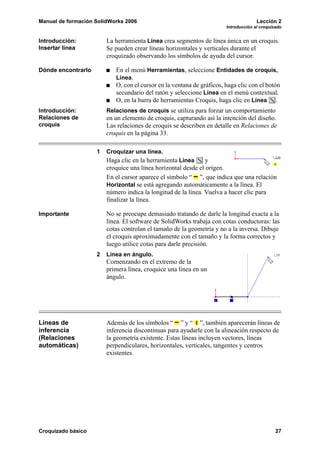Manual de formación SolidWorks 2006                                                  Lección 2
                                                                       Introducción al croquizado


Introducción:           La herramienta Línea crea segmentos de línea única en un croquis.
Insertar línea          Se pueden crear líneas horizontales y verticales durante el
                        croquizado observando los símbolos de ayuda del cursor.

Dónde encontrarlo          En el menú Herramientas, seleccione Entidades de croquis,
                           Línea.
                           O, con el cursor en la ventana de gráficos, haga clic con el botón
                           secundario del ratón y seleccione Línea en el menú contextual.
                           O, en la barra de herramientas Croquis, haga clic en Línea .
Introducción:           Relaciones de croquis se utiliza para forzar un comportamiento
Relaciones de           en un elemento de croquis, capturando así la intención del diseño.
croquis                 Las relaciones de croquis se describen en detalle en Relaciones de
                        croquis en la página 33.

                    1   Croquizar una línea.
                        Haga clic en la herramienta Línea      y
                        croquice una línea horizontal desde el origen.
                        En el cursor aparece el símbolo “ ”, que indica que una relación
                        Horizontal se está agregando automáticamente a la línea. El
                        número indica la longitud de la línea. Vuelva a hacer clic para
                        finalizar la línea.

Importante              No se preocupe demasiado tratando de darle la longitud exacta a la
                        línea. El software de SolidWorks trabaja con cotas conductoras: las
                        cotas controlan el tamaño de la geometría y no a la inversa. Dibuje
                        el croquis aproximadamente con el tamaño y la forma correctos y
                        luego utilice cotas para darle precisión.
                    2   Línea en ángulo.
                        Comenzando en el extremo de la
                        primera línea, croquice una línea en un
                        ángulo.




Líneas de               Además de los símbolos “ ” y “ ”, también aparecerán líneas de
inferencia              inferencia discontinuas para ayudarle con la alineación respecto de
(Relaciones             la geometría existente. Estas líneas incluyen vectores, líneas
automáticas)            perpendiculares, horizontales, verticales, tangentes y centros
                        existentes.




Croquizado básico                                                                             27
 