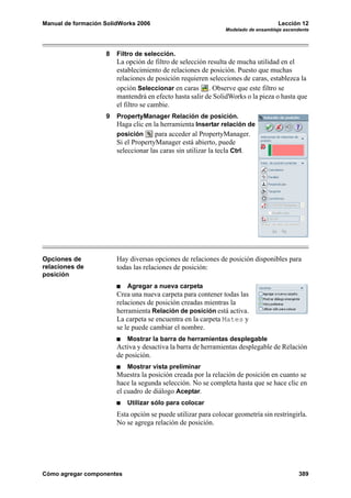 Manual de formación SolidWorks 2006                                                 Lección 12
                                                                Modelado de ensamblaje ascendente




                    8   Filtro de selección.
                        La opción de filtro de selección resulta de mucha utilidad en el
                        establecimiento de relaciones de posición. Puesto que muchas
                        relaciones de posición requieren selecciones de caras, establezca la
                        opción Seleccionar en caras . Observe que este filtro se
                        mantendrá en efecto hasta salir de SolidWorks o la pieza o hasta que
                        el filtro se cambie.
                    9   PropertyManager Relación de posición.
                        Haga clic en la herramienta Insertar relación de
                        posición      para acceder al PropertyManager.
                        Si el PropertyManager está abierto, puede
                        seleccionar las caras sin utilizar la tecla Ctrl.




Opciones de             Hay diversas opciones de relaciones de posición disponibles para
relaciones de           todas las relaciones de posición:
posición
                           Agregar a nueva carpeta
                        Crea una nueva carpeta para contener todas las
                        relaciones de posición creadas mientras la
                        herramienta Relación de posición está activa.
                        La carpeta se encuentra en la carpeta Mates y
                        se le puede cambiar el nombre.
                           Mostrar la barra de herramientas desplegable
                        Activa y desactiva la barra de herramientas desplegable de Relación
                        de posición.
                           Mostrar vista preliminar
                        Muestra la posición creada por la relación de posición en cuanto se
                        hace la segunda selección. No se completa hasta que se hace clic en
                        el cuadro de diálogo Aceptar.
                           Utilizar sólo para colocar
                        Esta opción se puede utilizar para colocar geometría sin restringirla.
                        No se agrega relación de posición.




Cómo agregar componentes                                                                     389
 