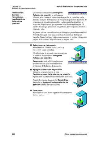 Lección 12                                                 Manual de formación SolidWorks 2006
Modelado de ensamblaje ascendente


Introducción:                La barra de herramientas emergente
Barra de                     Relación de posición se utiliza para
herramientas                 efectuar selecciones de un modo más sencillo al visualizar en la
desplegable de               pantalla los tipos de relaciones de posición disponibles. Los tipos de
Relación de                  relaciones de posición disponibles varían según la simetría y la
posición                     selección de geometría que aparecen en el PropertyManager. El
                             cuadro de diálogo aparece en los gráficos, pero se puede arrastrar a
                             cualquier sitio.
                             Se puede utilizar tanto el cuadro de diálogo en pantalla como el del
                             PropertyManager. Esta lección utiliza el cuadro de diálogo en
                             pantalla. Todos los tipos están enumerados en el gráfico Alineación
                             y tipos de relaciones de posición en la página 386.

                         10 Selecciones y vista previa.
                             Seleccione las caras de Yoke_male y
                             bracket según se indica.
                             Al seleccionar la segunda cara, se muestra
                             la barra de herramientas emergente
                             Relación de posición.
                             Concéntrica está seleccionada como
                             predeterminada y se muestra la vista
                             preliminar de Relación de posición.
                         11 Agregar una relación de posición.
                             Las caras se enumeran en la lista
                             Configuraciones de la relación de posición.
                             Aparecerán exactamente dos elementos en la lista.
                             Acepte la relación de posición Concéntrica y
                             haga clic en Agregar/Finalizar relación de
                             posición (marca de verificación).


                         12 Cara plana.
                             Seleccione la cara plana superior del componente
                             Yoke_male.




390                                                                   Cómo agregar componentes
 
