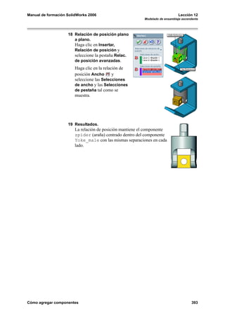 Manual de formación SolidWorks 2006                                           Lección 12
                                                          Modelado de ensamblaje ascendente




                    18 Relación de posición plano
                       a plano.
                       Haga clic en Insertar,
                       Relación de posición y
                       seleccione la pestaña Relac.
                       de posición avanzadas.
                        Haga clic en la relación de
                        posición Ancho       y
                        seleccione las Selecciones
                        de ancho y las Selecciones
                        de pestaña tal como se
                        muestra.




                    19 Resultados.
                        La relación de posición mantiene el componente
                        spider (araña) centrado dentro del componente
                        Yoke_male con las mismas separaciones en cada
                        lado.




Cómo agregar componentes                                                               393
 